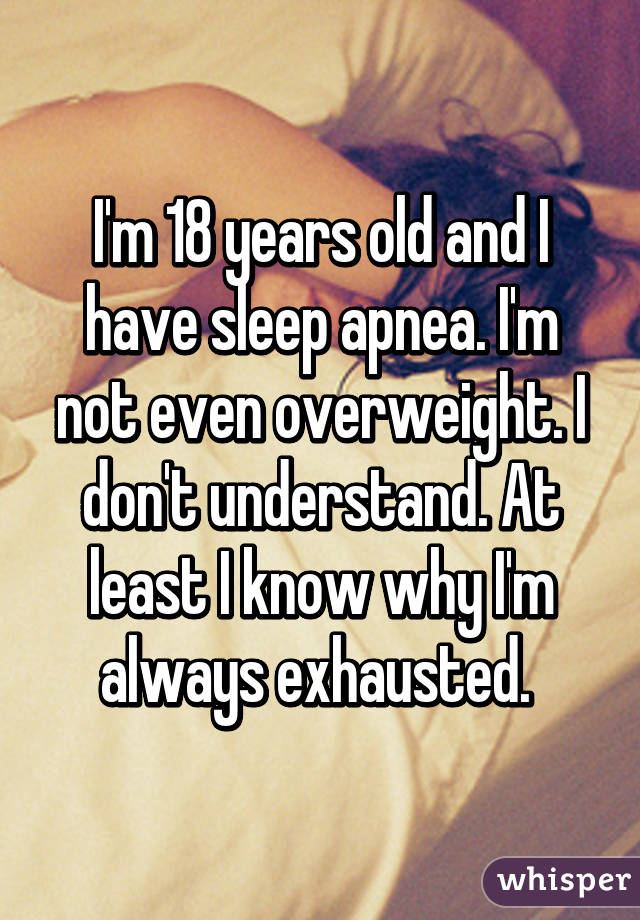 I'm 18 years old and I have sleep apnea. I'm not even overweight. I don't understand. At least I know why I'm always exhausted. 