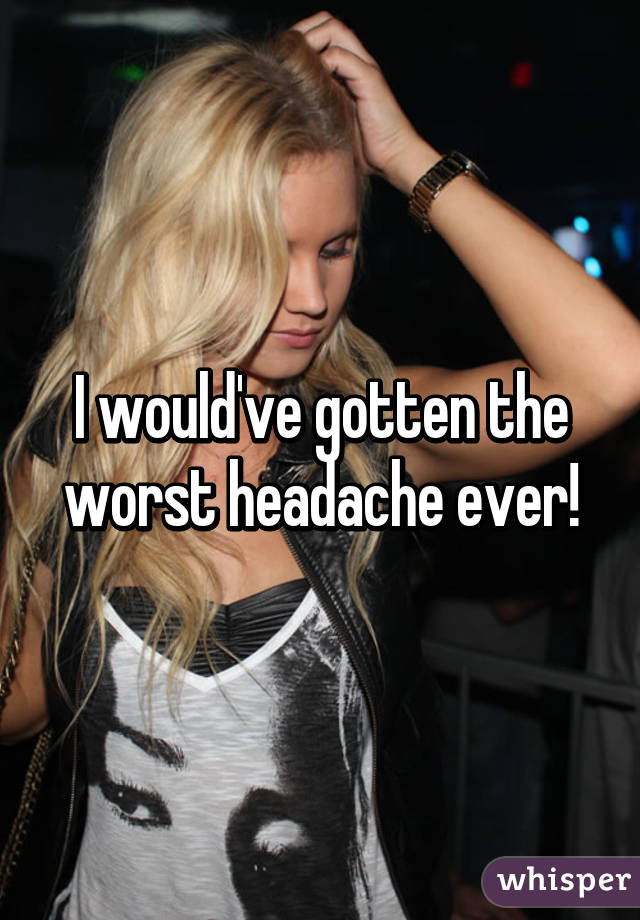 I would've gotten the worst headache ever!