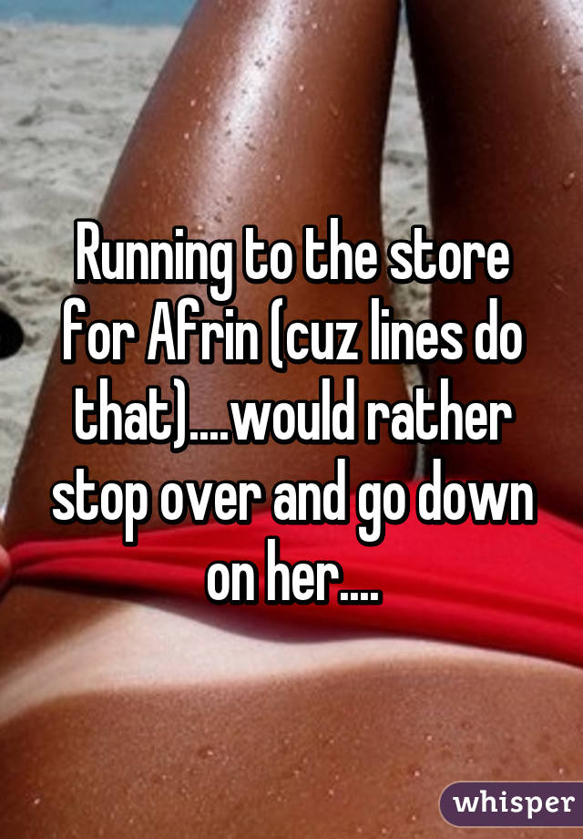 Running to the store for Afrin (cuz lines do that)....would rather stop over and go down on her....