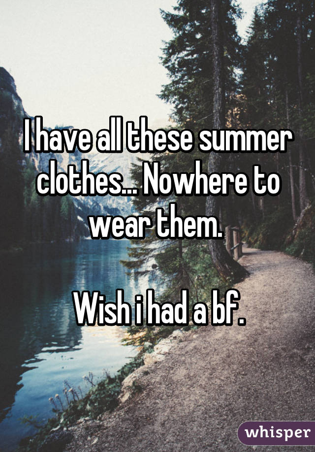 I have all these summer clothes... Nowhere to wear them. 

Wish i had a bf.