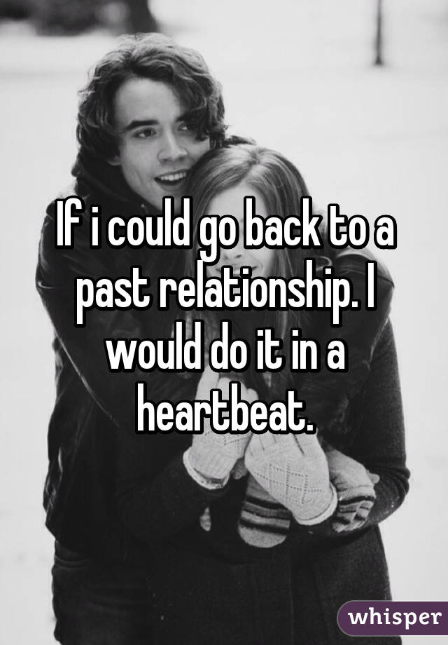 If i could go back to a past relationship. I would do it in a heartbeat.