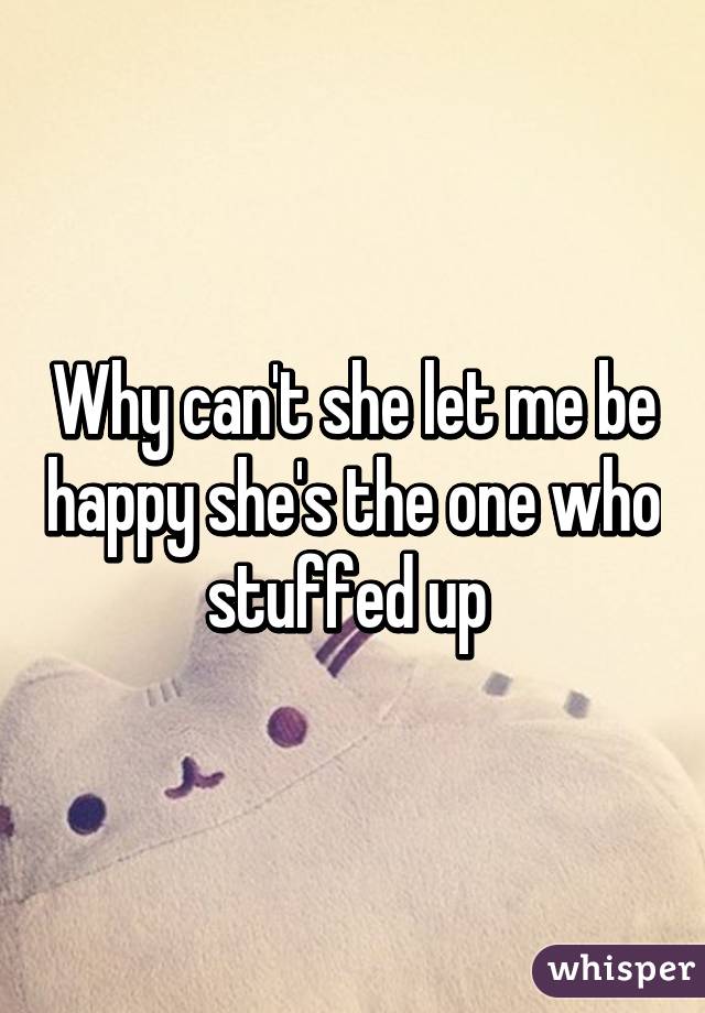 Why can't she let me be happy she's the one who stuffed up 