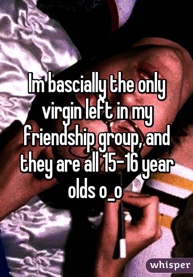 Im bascially the only virgin left in my friendship group, and they are all 15-16 year olds o_o 