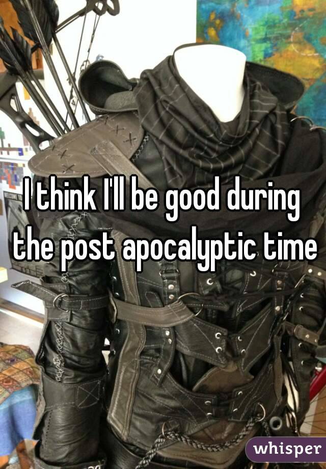 I think I'll be good during the post apocalyptic time