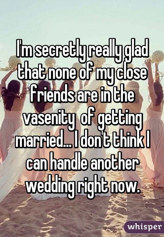 I'm secretly really glad that none of my close friends are in the vasenity  of getting married... I don't think I can handle another wedding right now.