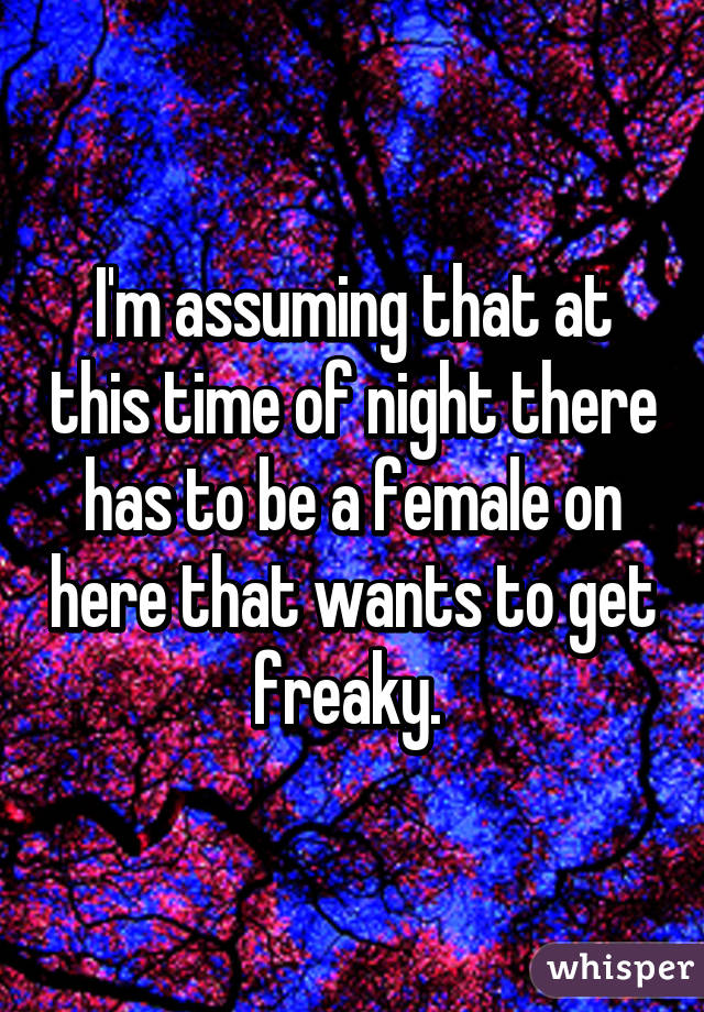 I'm assuming that at this time of night there has to be a female on here that wants to get freaky. 