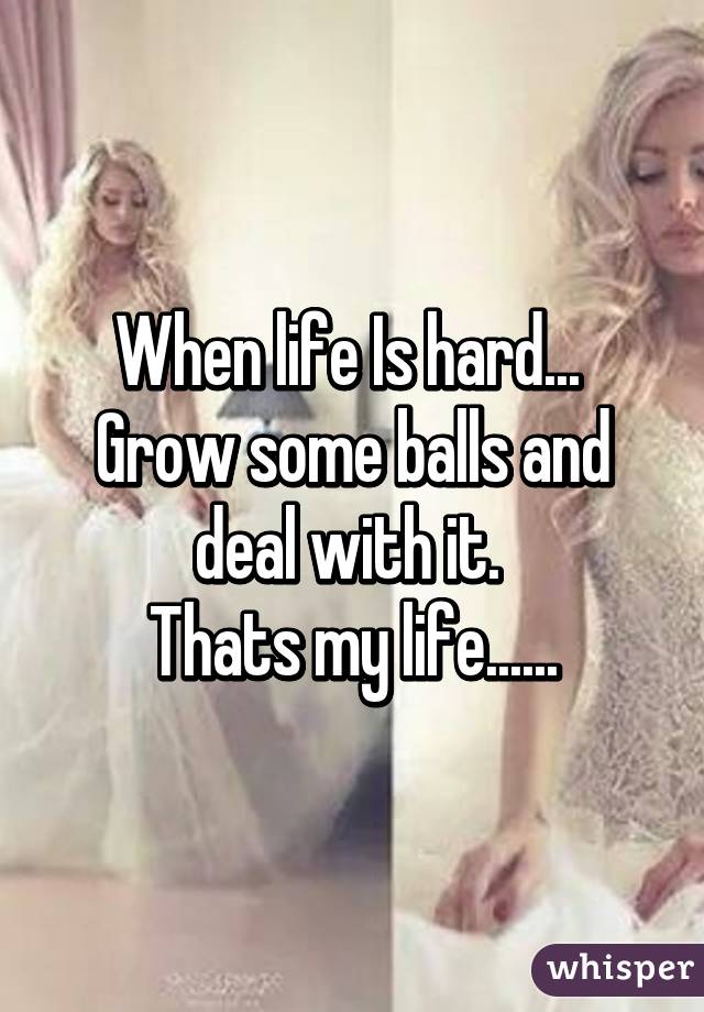 When life Is hard... 
Grow some balls and deal with it. 
Thats my life......