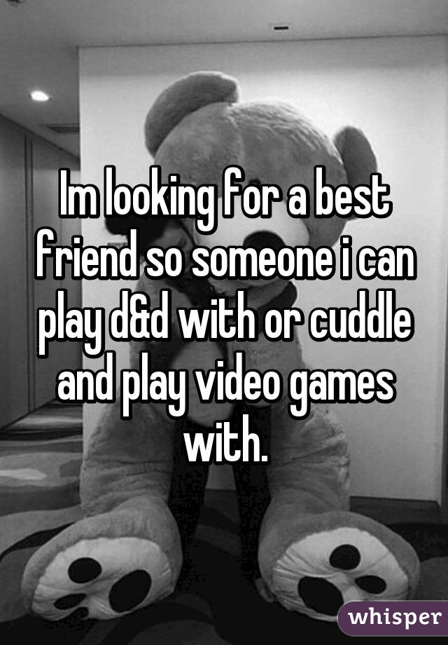 Im looking for a best friend so someone i can play d&d with or cuddle and play video games with.