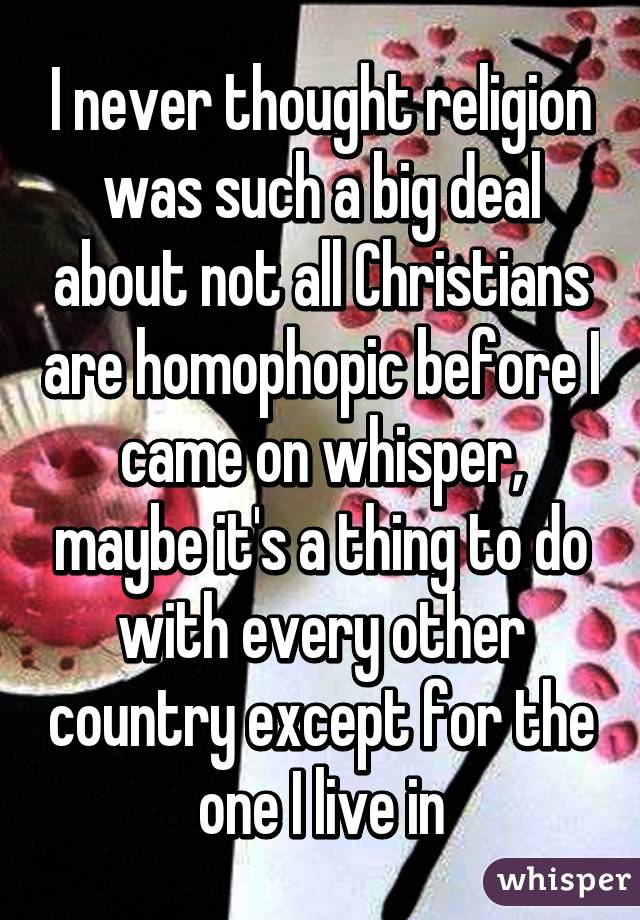 I never thought religion was such a big deal about not all Christians are homophopic before I came on whisper, maybe it's a thing to do with every other country except for the one I live in