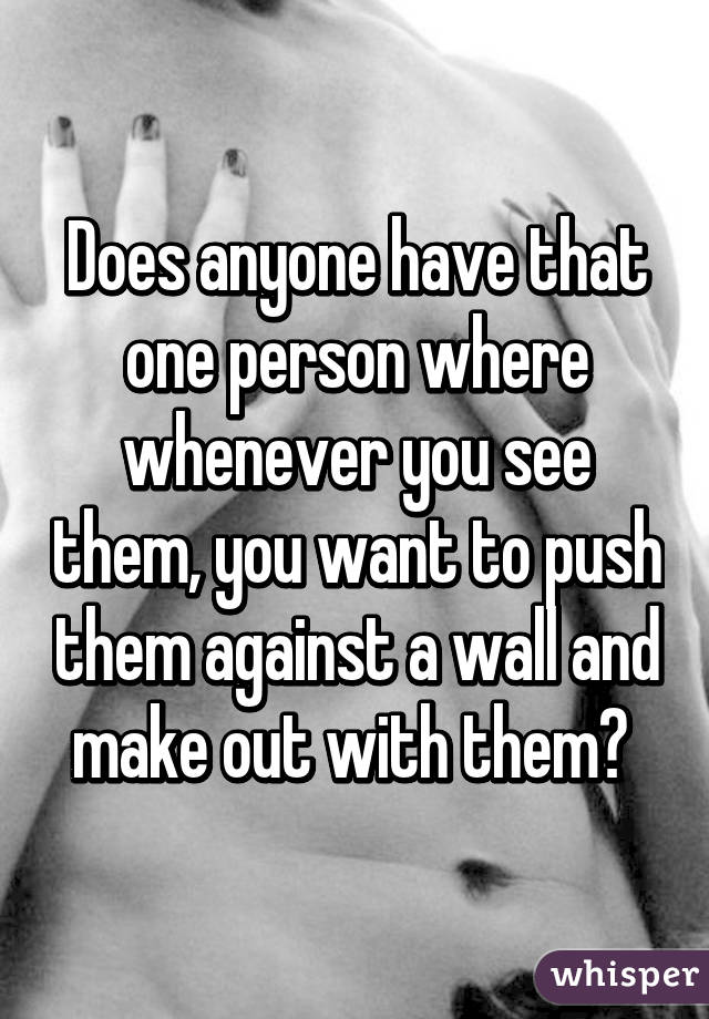 Does anyone have that one person where whenever you see them, you want to push them against a wall and make out with them? 