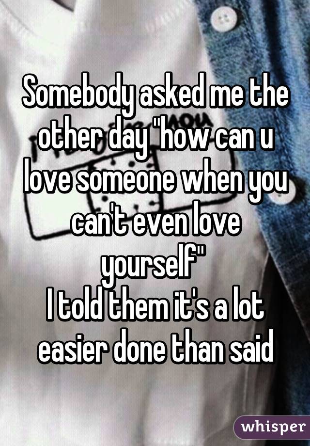 Somebody asked me the other day "how can u love someone when you can't even love yourself" 
I told them it's a lot easier done than said