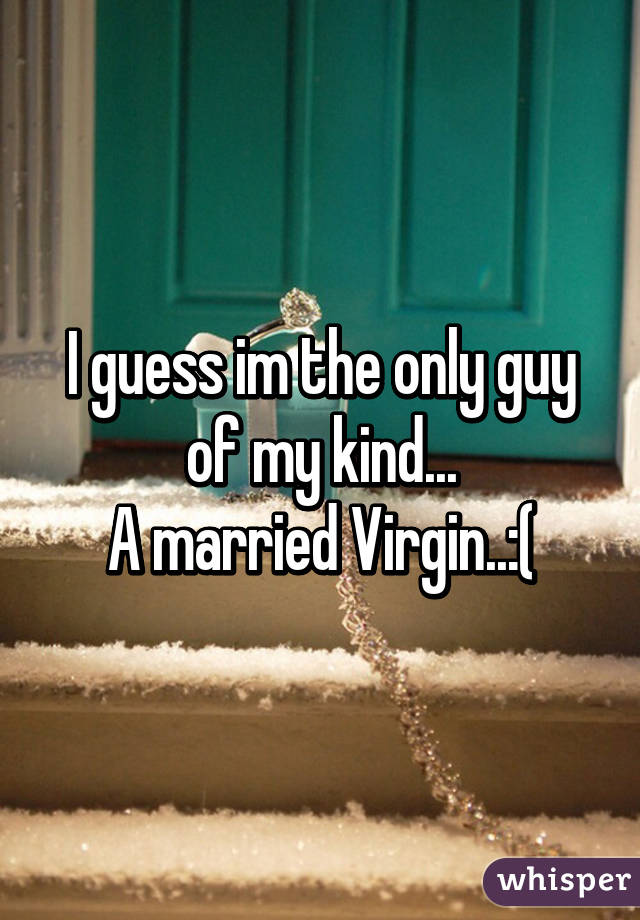 I guess im the only guy of my kind...
A married Virgin..:(