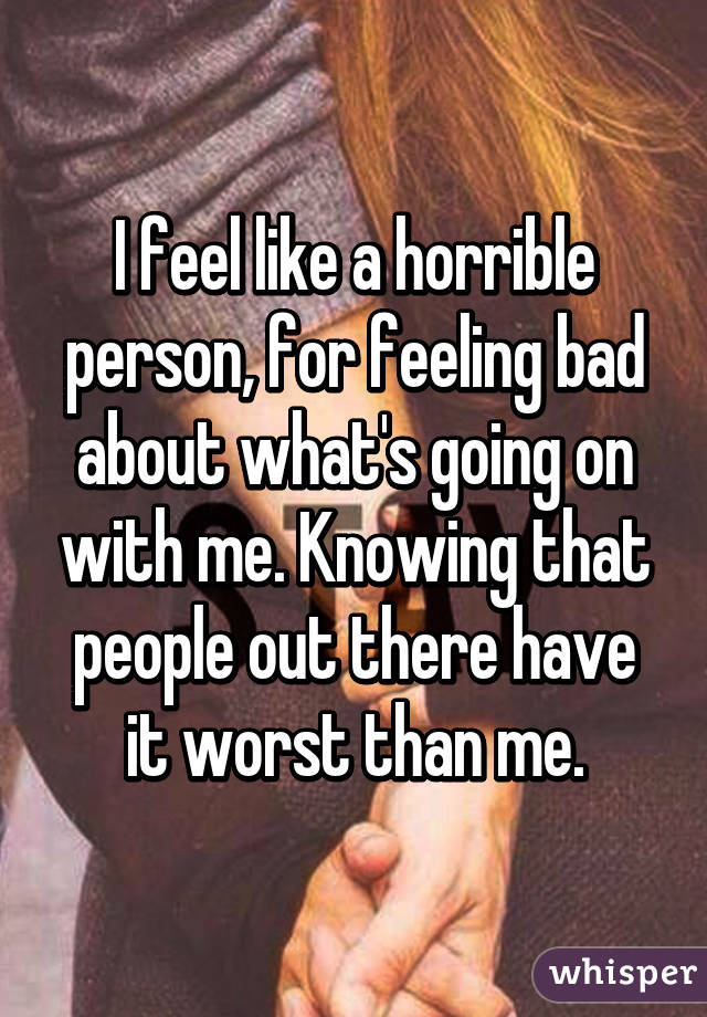 I feel like a horrible person, for feeling bad about what's going on with me. Knowing that people out there have it worst than me.