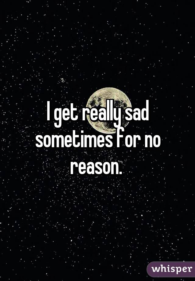 I get really sad sometimes for no reason. 