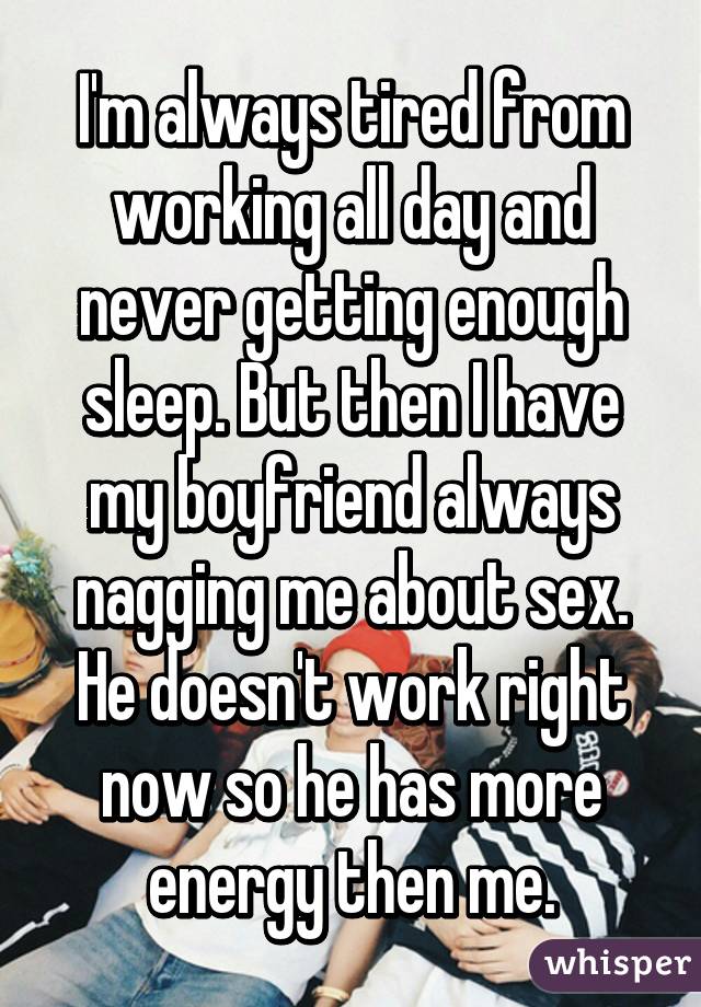 I'm always tired from working all day and never getting enough sleep. But then I have my boyfriend always nagging me about sex. He doesn't work right now so he has more energy then me.