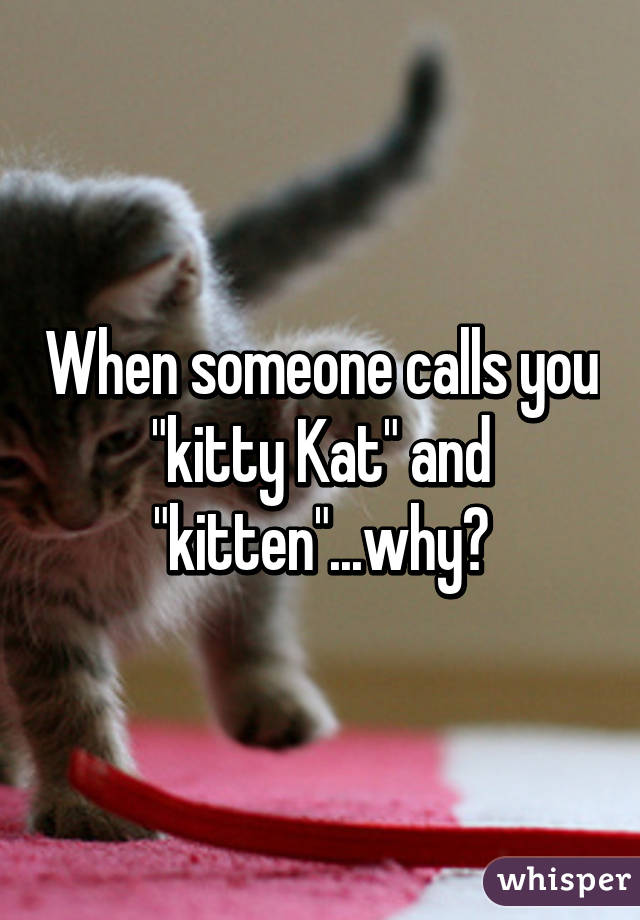 When someone calls you "kitty Kat" and "kitten"...why?