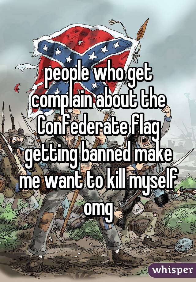 people who get complain about the Confederate flag getting banned make me want to kill myself omg