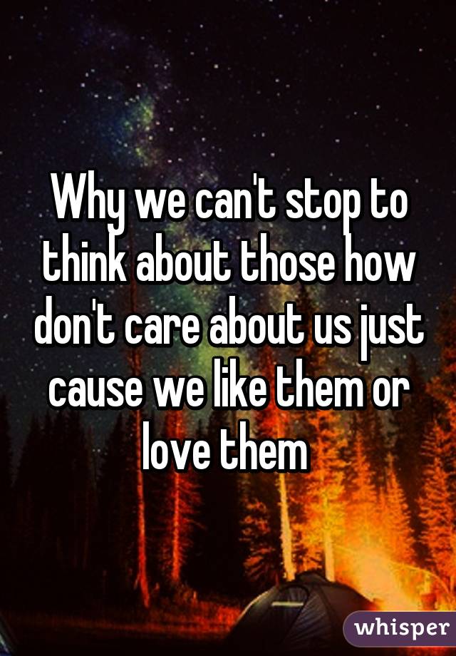 Why we can't stop to think about those how don't care about us just cause we like them or love them 