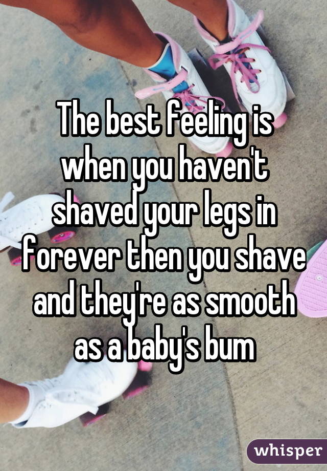 The best feeling is when you haven't shaved your legs in forever then you shave and they're as smooth as a baby's bum