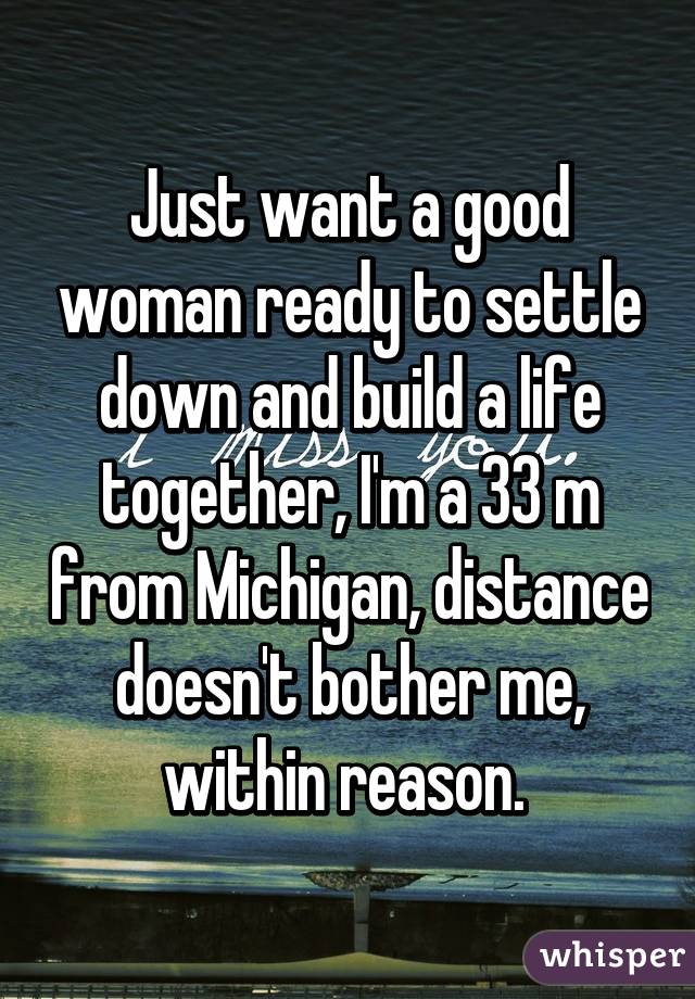 Just want a good woman ready to settle down and build a life together, I'm a 33 m from Michigan, distance doesn't bother me, within reason. 