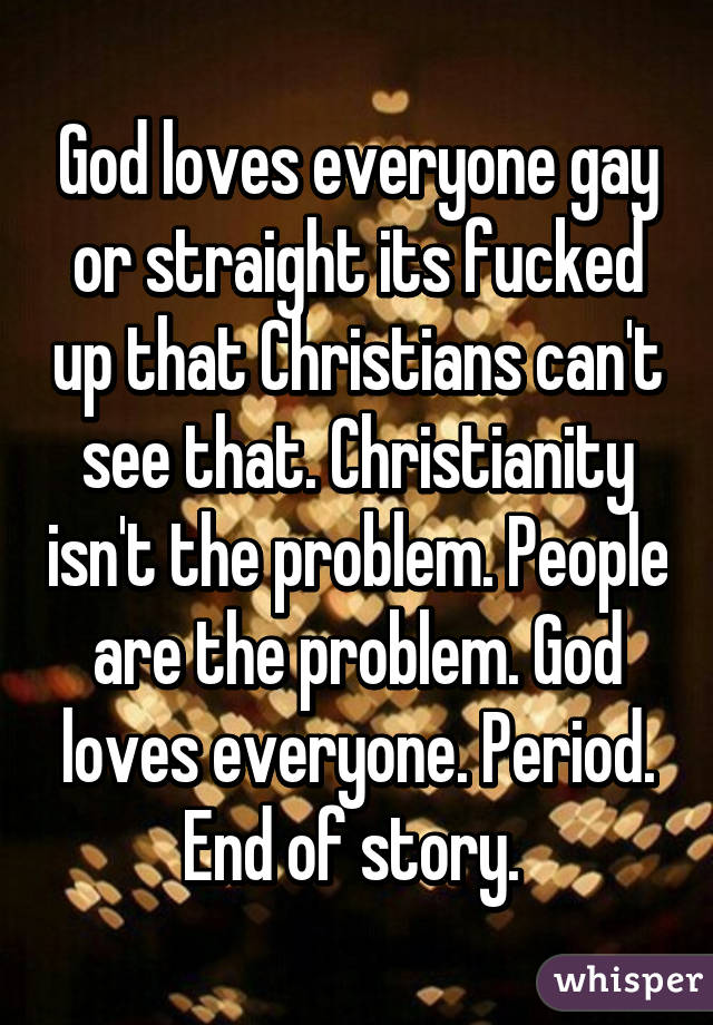 God loves everyone gay or straight its fucked up that Christians can't see that. Christianity isn't the problem. People are the problem. God loves everyone. Period. End of story. 