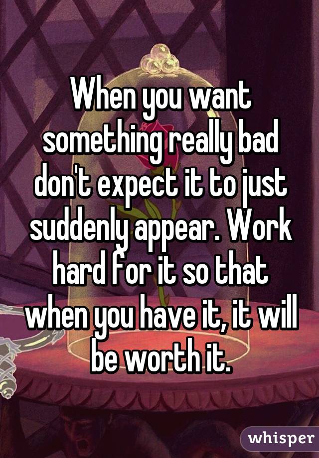 When you want something really bad don't expect it to just suddenly appear. Work hard for it so that when you have it, it will be worth it.