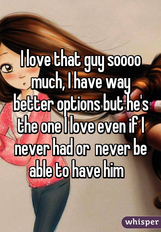 I love that guy soooo much, I have way better options but he's the one I love even if I never had or  never be able to have him   