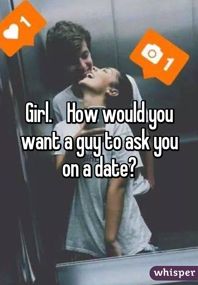 Girl.    How would you want a guy to ask you on a date?