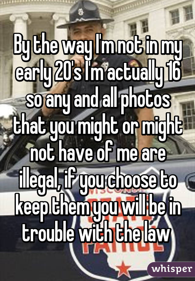 By the way I'm not in my early 20's I'm actually 16 so any and all photos that you might or might not have of me are illegal, if you choose to keep them you will be in trouble with the law 