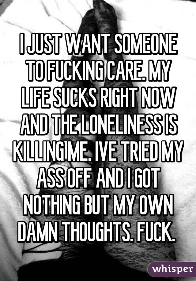 I JUST WANT SOMEONE TO FUCKING CARE. MY LIFE SUCKS RIGHT NOW AND THE LONELINESS IS KILLING ME. IVE TRIED MY ASS OFF AND I GOT NOTHING BUT MY OWN DAMN THOUGHTS. FUCK. 