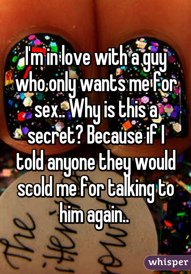 I'm in love with a guy who only wants me for sex.. Why is this a secret? Because if I told anyone they would scold me for talking to him again.. 