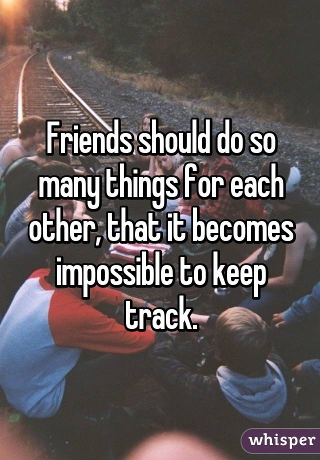 Friends should do so many things for each other, that it becomes impossible to keep track.