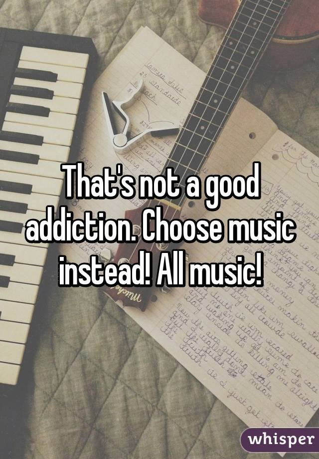 That's not a good addiction. Choose music instead! All music!