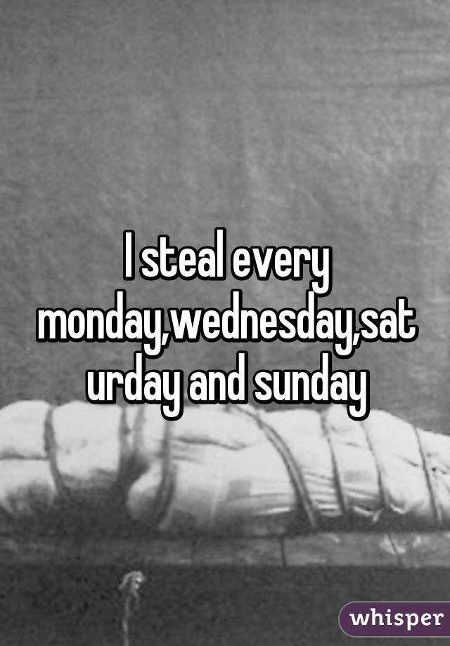 I steal every monday,wednesday,saturday and sunday