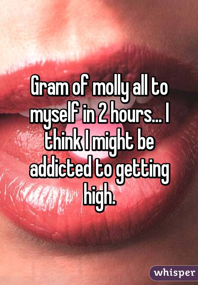 Gram of molly all to myself in 2 hours... I think I might be addicted to getting high.