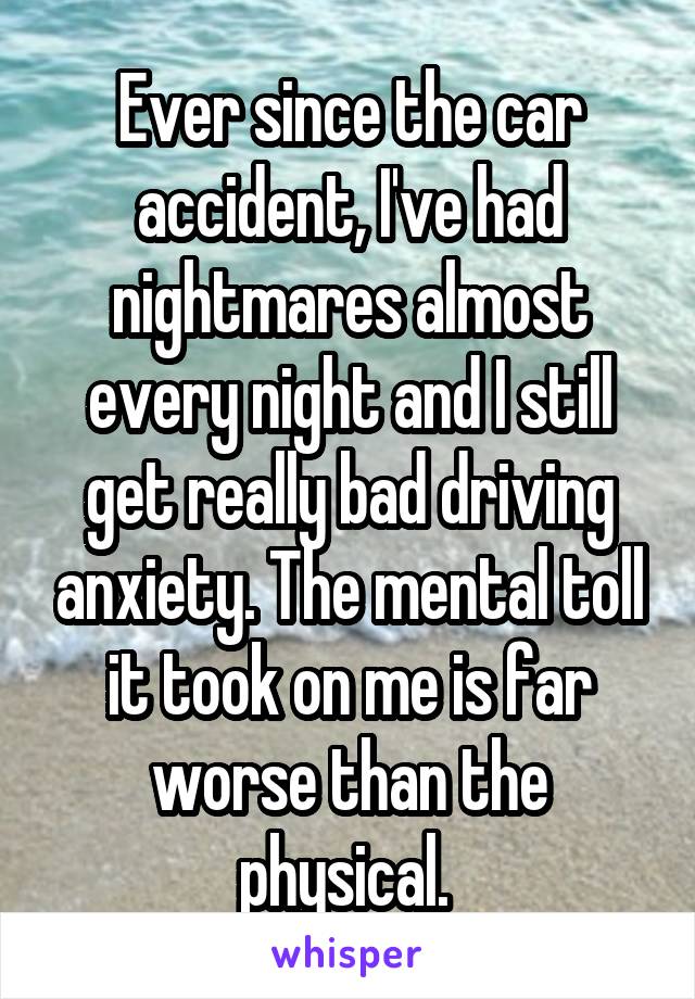 Ever since the car accident, I've had nightmares almost every night and I still get really bad driving anxiety. The mental toll it took on me is far worse than the physical. 