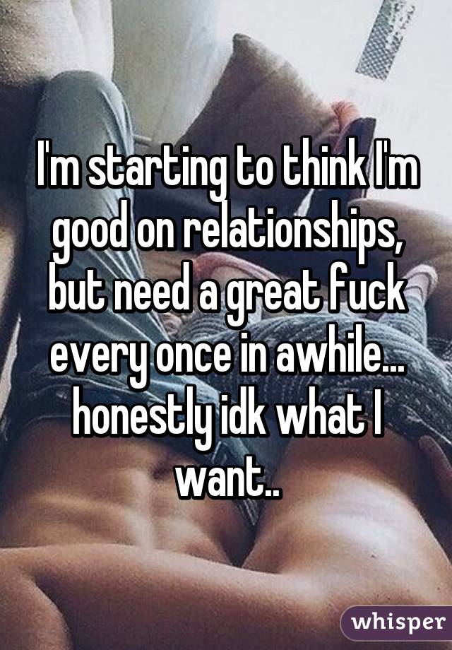 I'm starting to think I'm good on relationships, but need a great fuck every once in awhile... honestly idk what I want..