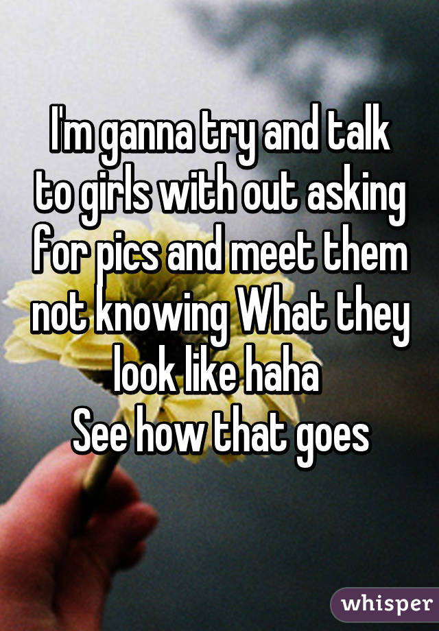 I'm ganna try and talk to girls with out asking for pics and meet them not knowing What they look like haha 
See how that goes
