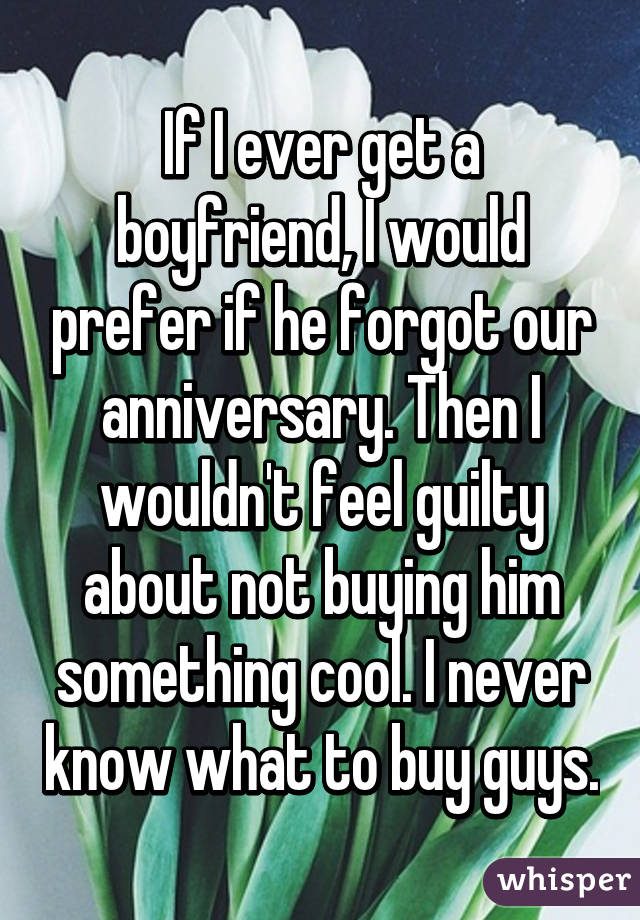 If I ever get a boyfriend, I would prefer if he forgot our anniversary. Then I wouldn't feel guilty about not buying him something cool. I never know what to buy guys.