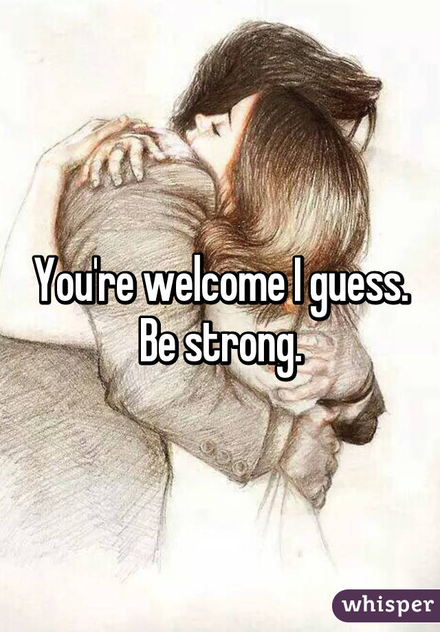 You're welcome I guess. Be strong.