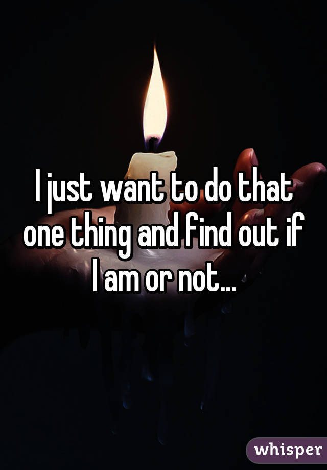 I just want to do that one thing and find out if I am or not...