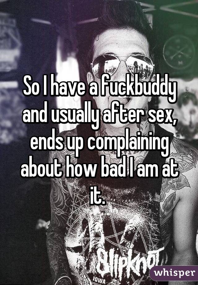 So I have a fuckbuddy and usually after sex, ends up complaining about how bad I am at it. 