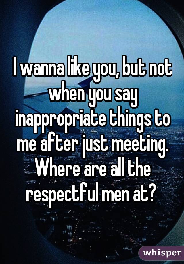 I wanna like you, but not when you say inappropriate things to me after just meeting. Where are all the respectful men at? 