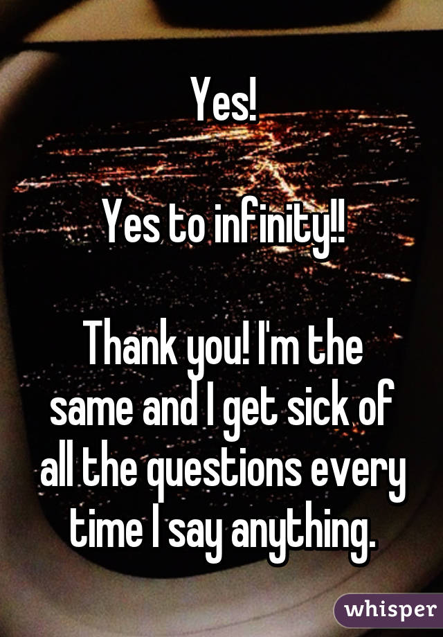 Yes!

Yes to infinity!!

Thank you! I'm the same and I get sick of all the questions every time I say anything.