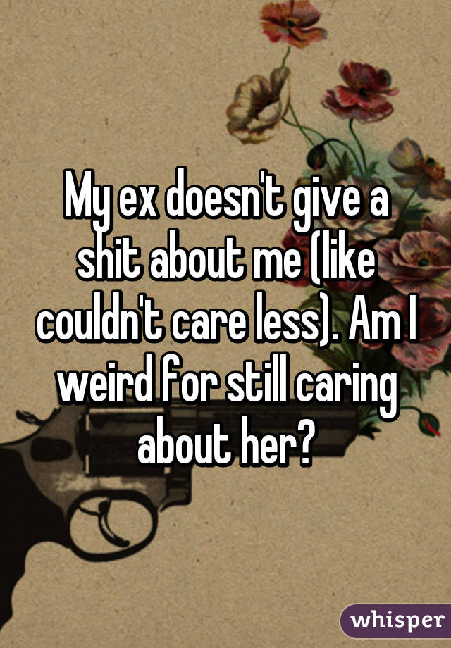 My ex doesn't give a shit about me (like couldn't care less). Am I weird for still caring about her?