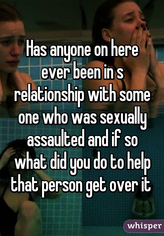 Has anyone on here ever been in s relationship with some one who was sexually assaulted and if so what did you do to help that person get over it 