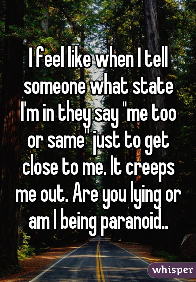 I feel like when I tell someone what state I'm in they say "me too or same" just to get close to me. It creeps me out. Are you lying or am I being paranoid..