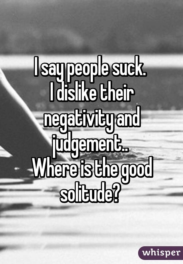 I say people suck. 
I dislike their negativity and judgement.. 
Where is the good solitude? 