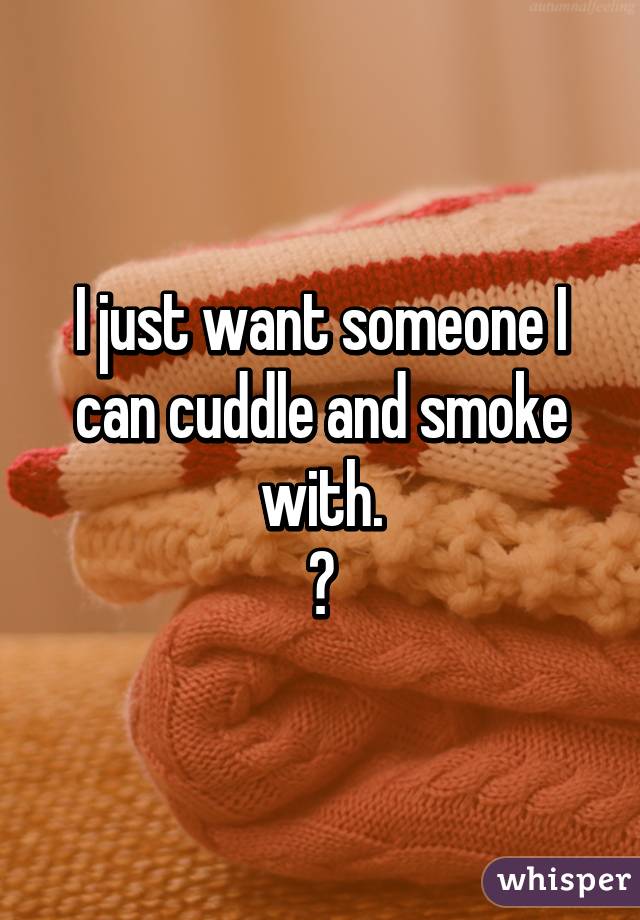 I just want someone I can cuddle and smoke with.
😢