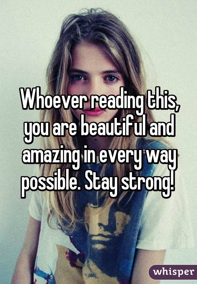 Whoever reading this, you are beautiful and amazing in every way possible. Stay strong! 